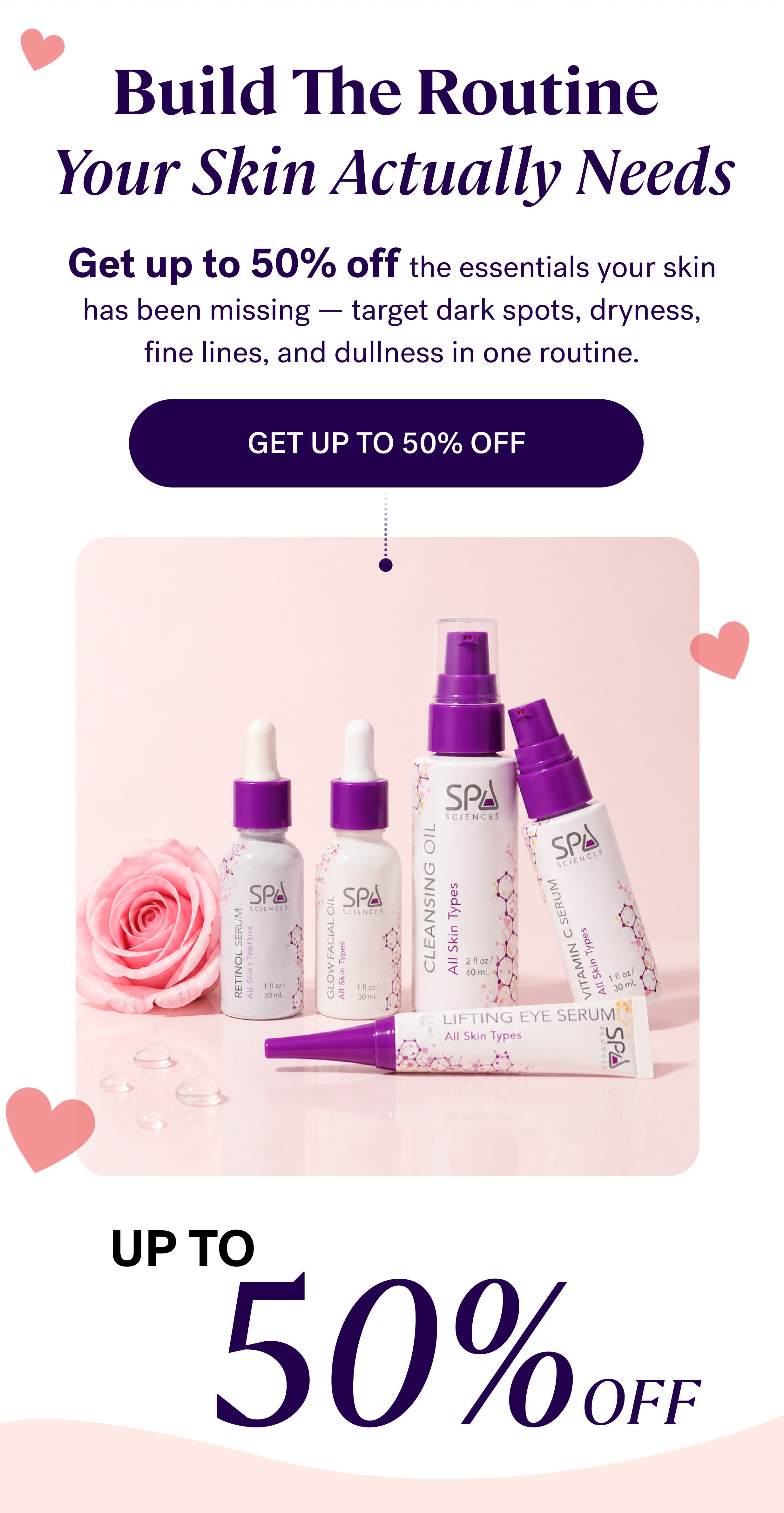 Build The Routine  Your Skin Actually Needs Get up to 50% off the essentials your skin has been missing — target dark spots, dryness, fine lines, and dullness in one routine. get up to 50% OFF up to 50% OFF