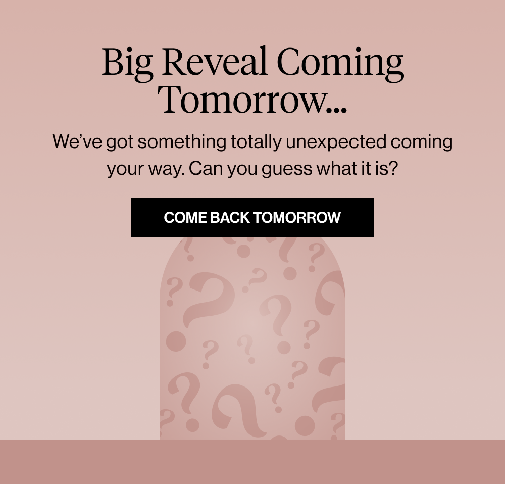 Big Reveal Coming Tomorrow… We’ve got something totally unexpected coming your way. Can you guess what it is?