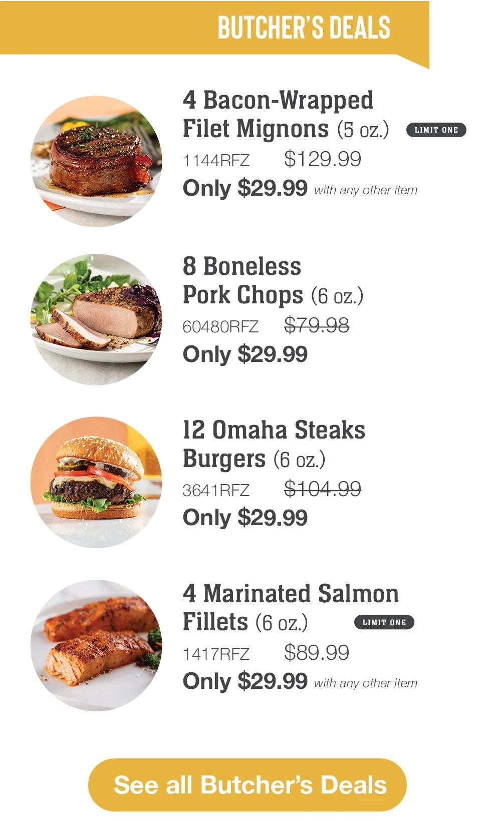 BUTCHER'S DEALS | 4 Bacon-Wrapped Filet Mignons (5 oz.) LIMIT ONE - 1144RFZ $129.99 Only $29.99 with any other item | 8 Boneless Pork Chops (6 oz.) - 60480RFZ $79.98 Only $29.99 | 12 Omaha Steaks Burgers (6 oz.) - 3641RFZ $101.99 Only $29.99 | 4 Marinated Salmon Fillets (6 oz.) LIMIT ONE - 1417RFZ $89.99 Only $29.99 with any other item || See all Butcher's Deals