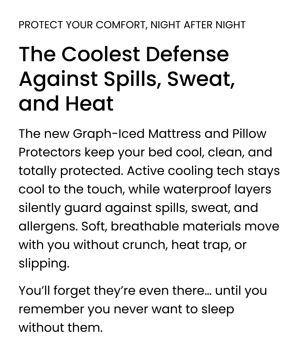 PROTECT YOUR COMFORT, NIGHT AFTER NIGHT The Coolest Defense Against Spills, Sweat, and Heat The new Graph-Iced Mattress and Pillow Protectors keep your bed cool, clean, and totally protected. Active cooling tech stays cool to the touch, while waterproof layers silently guard against spills, sweat, and allergens. Soft, breathable materials move with you without crunch, heat trap, or slipping. You'll forget they're even there... until you remember you never want to sleep without them. 