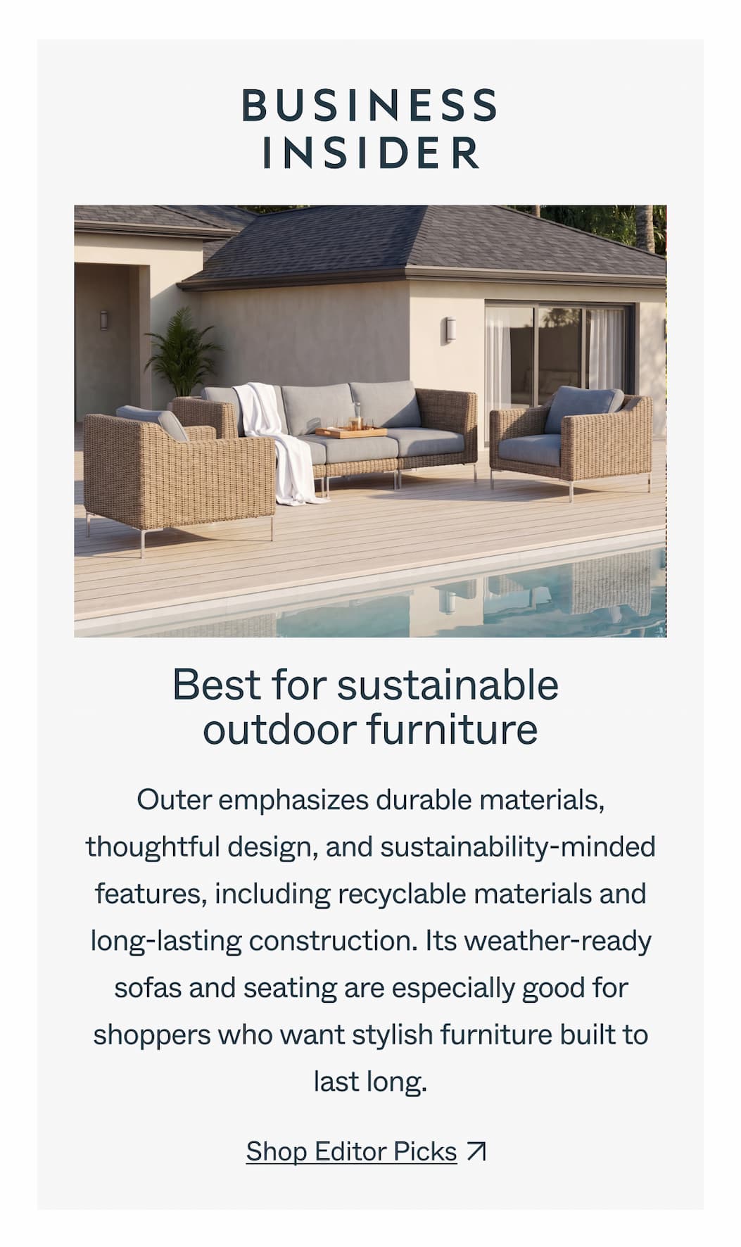 Best for sustainable  outdoor furniture Outer emphasizes durable materials, thoughtful design, and sustainability-minded features, including recyclable materials and long-lasting construction. Its weather-ready sofas and seating are especially good for shoppers who want stylish furniture built to last long. Shop Editor Picks