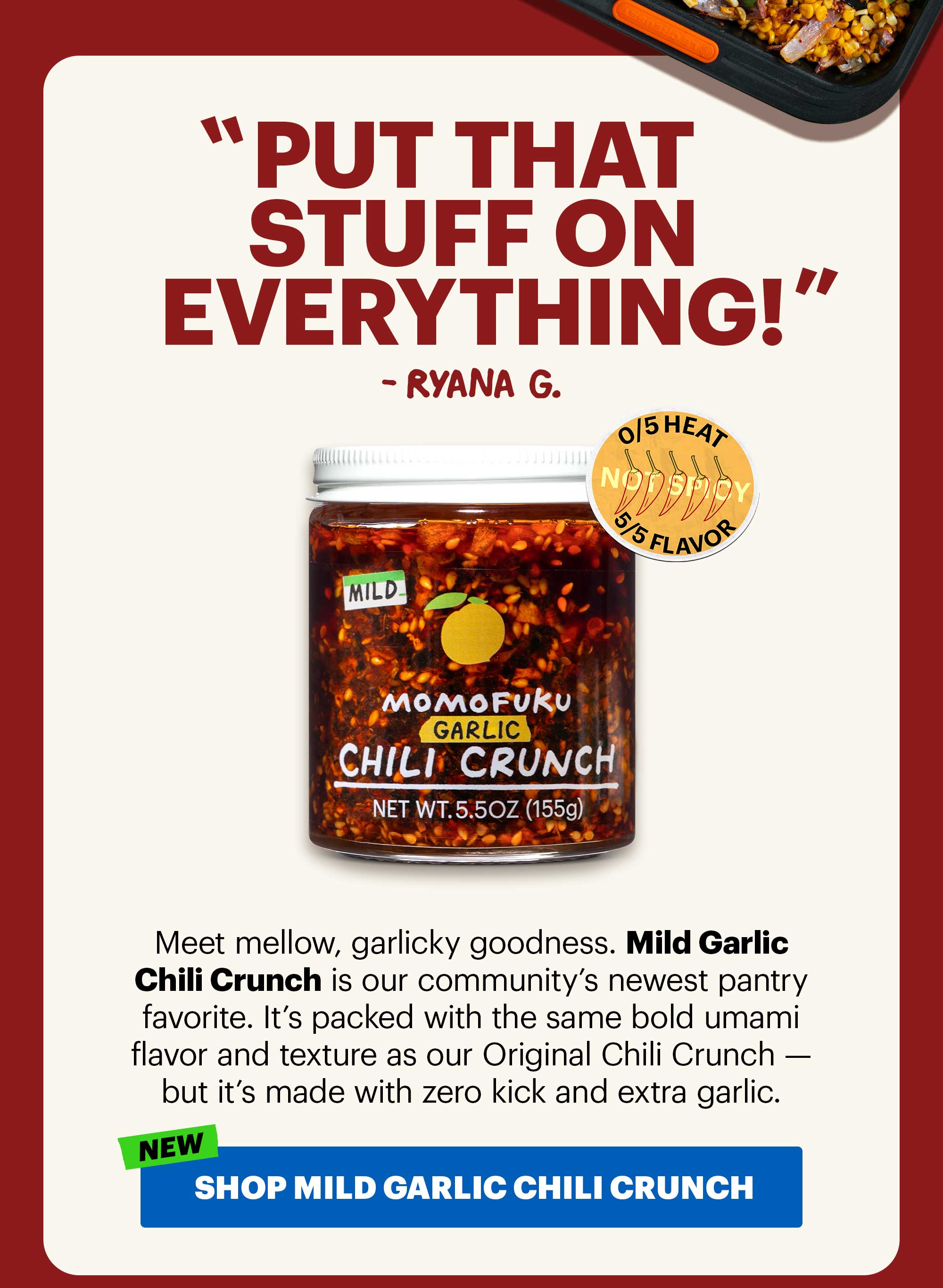 Header: “Put that stuff on everything!” — Ryana G.  Sub-header: Meet mellow, garlicky goodness. Mild Garlic Chili Crunch is our community’s newest pantry favorite. It’s packed with the same bold umami flavor and texture as our Original Chili Crunch — but it’s made with zero kick and extra garlic.   Icons:  0/5 Heat, 5/5 Flavor  Versatile  CTA: SHOP MILD GARLIC CHILI CRUNCH 