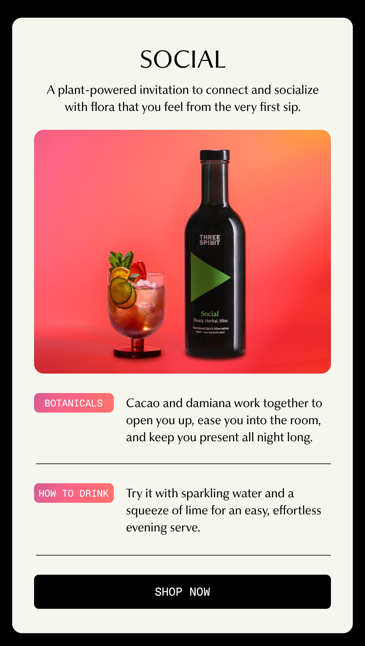 Social | A plant-powered invitation to connect and socialize with flora that you feel from the very first sip. | Botanicals | Cacao and damiana work together to open you up, ease you into the room, and keep you present all night long. | How to drink | Try it with sparkling water and a squeeze of lime for an easy, effortless evening serve. | [ SHOP NOW ]