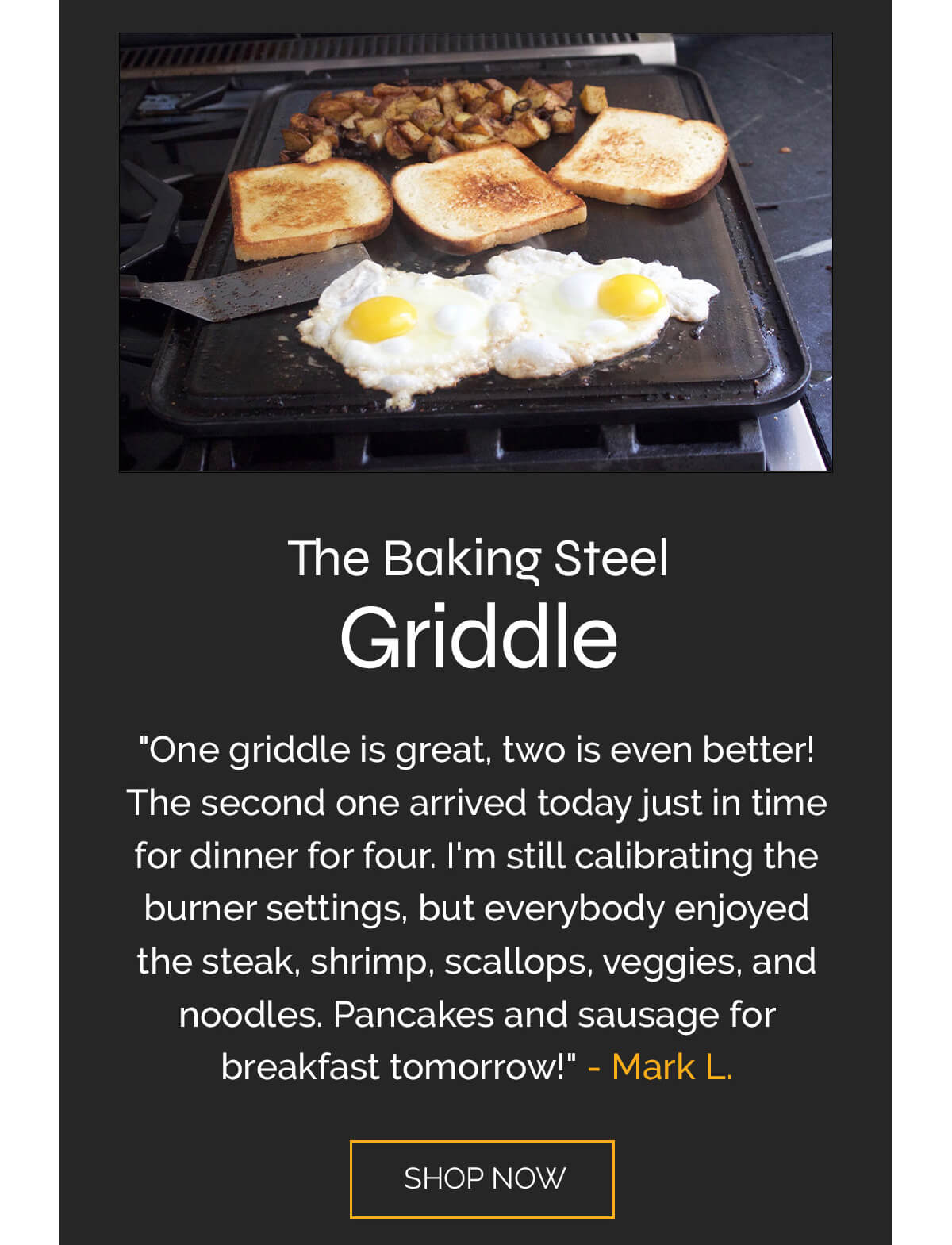 5 STARS  "One griddle is great, two is even better! The second one arrived today just in time for dinner for four. I'm still calibrating the burner settings, but everybody enjoyed the steak, shrimp, scallops, veggies, and noodles. Pancakes and sausage for breakfast tomorrow!"  - Mark L.