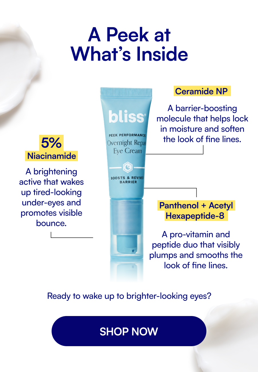 A Peek at What’s Inside Ceramide NP A barrier-boosting molecule that helps lock in moisture and soften the look of fine lines. 5% Niacinamide A brightening active that wakes up tired-looking under-eyes and promotes visible bounce. Panthenol + Acetyl Hexapeptide-8 A pro-vitamin and peptide duo that visibly plumps and smooths the look of fine lines. Ready to wake up to brighter-looking eyes? SHOP NOW