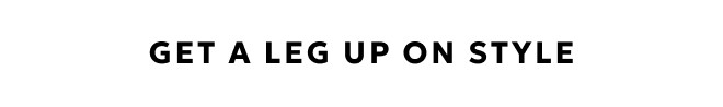 GET A LEG UP ON STYLE. SHOP NOW.