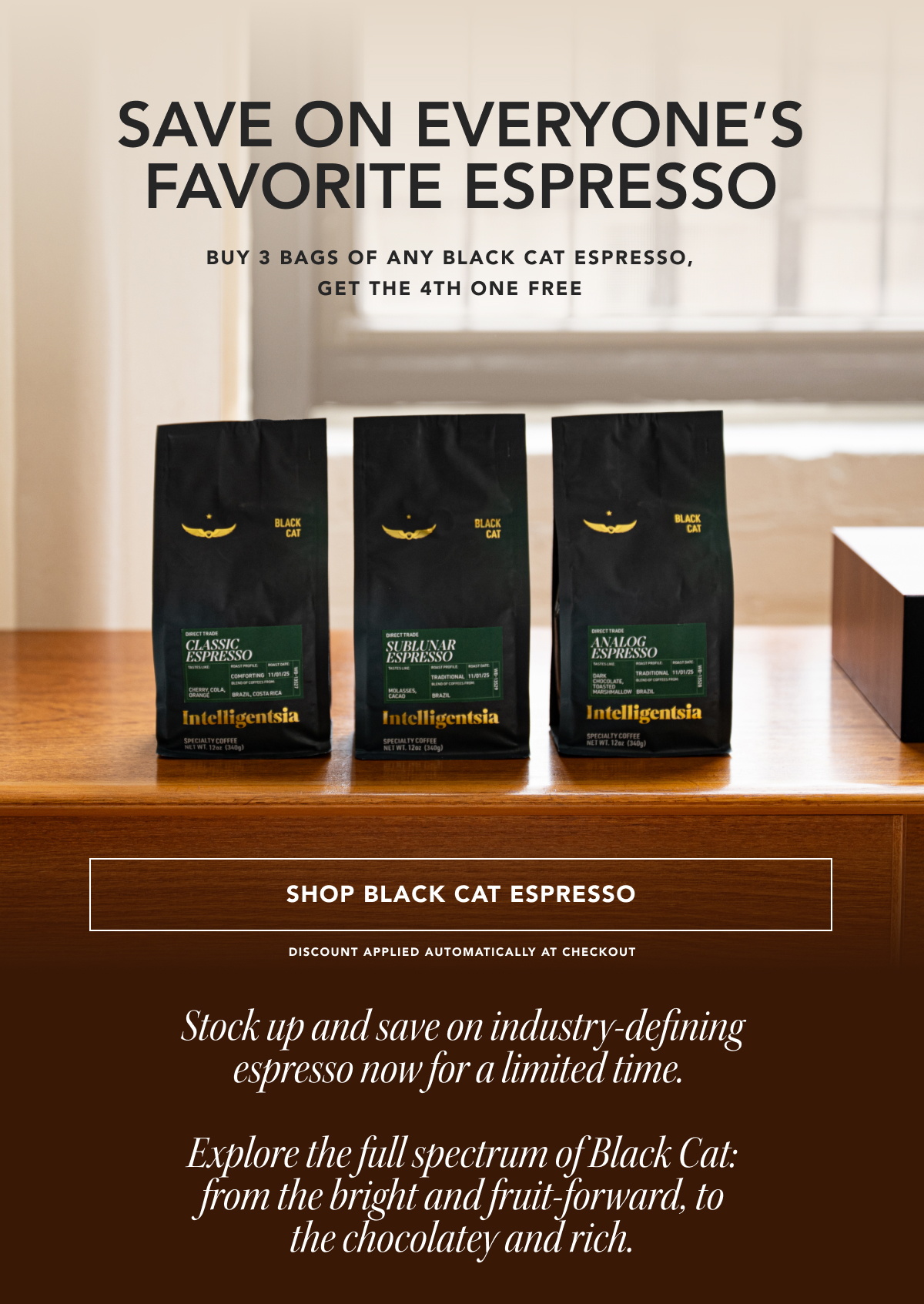 Save on everyone's favorite espresso. Buy 3 bags of any Black Cat Espresso, get the 4th one free. | SHOP BLACK CAT ESPRESSO | discount applied automatically at checkout. Stock up and save on industry-defining espresso now for a limited time.   Explore the full spectrum of Black Cat: from the bright and fruit-forward, to the chocolatey and rich. 