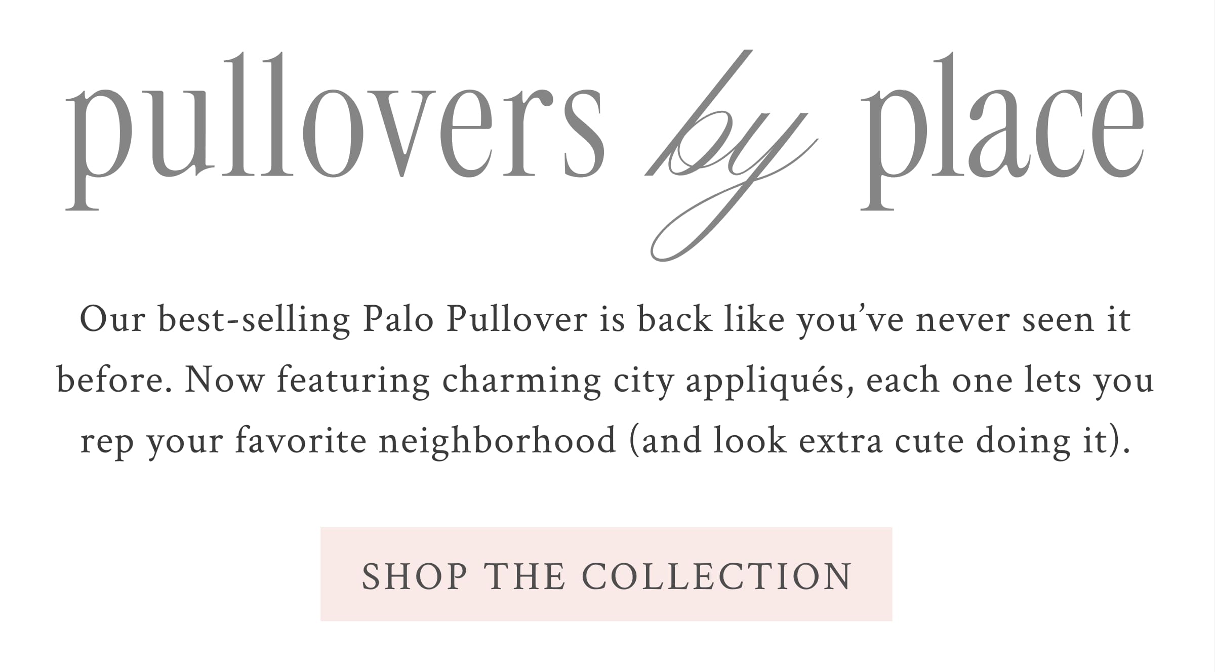 PULLOVERS BY PLACE Our best-selling Palo Pullover is back like you’ve never seen it before. Now featuring charming city appliqués, each one lets you rep your favorite neighborhood (and look extra cute doing it). <SHOP THE COLLECTION>