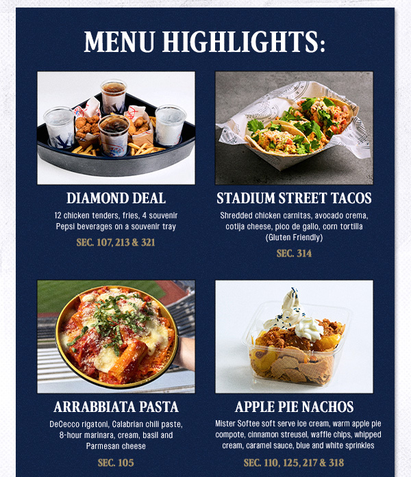Menu Highlights | Diamond Deal: 12 chicken tenders, fries, 4 souvenir Pepsi beverages on a souvenir tray – Sec. 107, 213 & 321 | Stadium Street Tacos: Shredded chicken carnitas, avocado crema, cotija cheese, pico de gallo, corn tortilla (Gluten Friendly) – Sec. 314 | Arrabbiata Pasta: DeCecco rigatoni, Calabrian chili paste, 8-hour marinara, cream, basil and Parmesan cheese – Sec. 105 | Apple Pie Nachos – Mister Softee soft serve ice cream, warm apple pie compote, cinnamon streusel, waffle chips, whipped cream, caramel sauce, blue and white sprinkles – Sec. 110, 125, 217 & 318