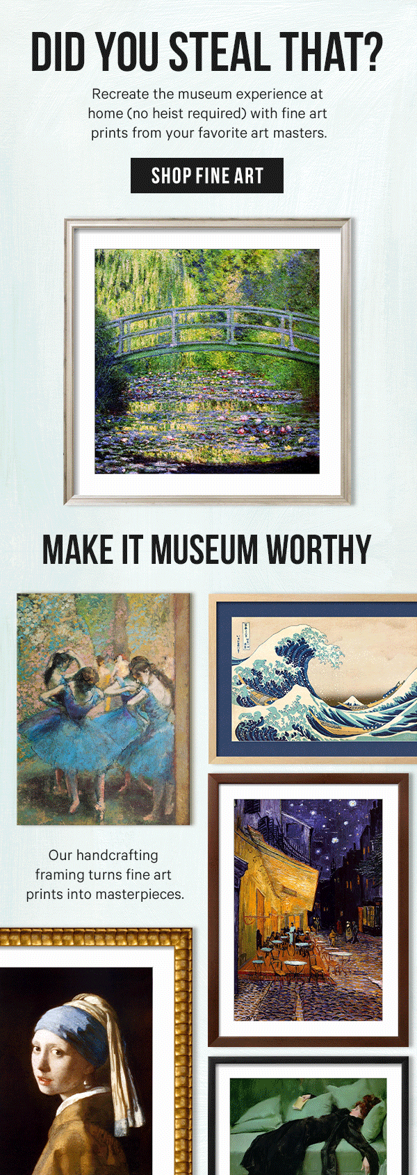 Did You Steal That? Recreate the museum experience at home (no heist required) with fine art prints from your favorite art masters.  Make It Museum Worthy: Our handcrafting framing turns fine art prints into masterpieces.