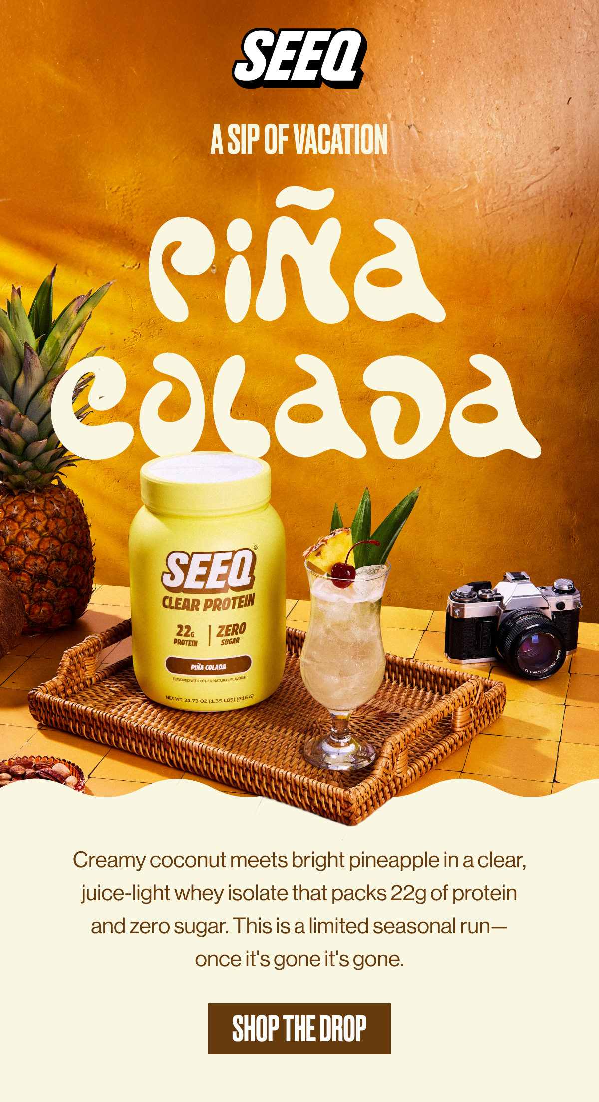 SEEQ | A SIP OF PARADISE | PIÑA COLADA | Creamy coconut meets bright pineapple in a clear juice-light whey isolate that packs 22g of protein and zero sugar. This is a limited seasonal run—once it's gone, it's gone. | SHOP THE DROP