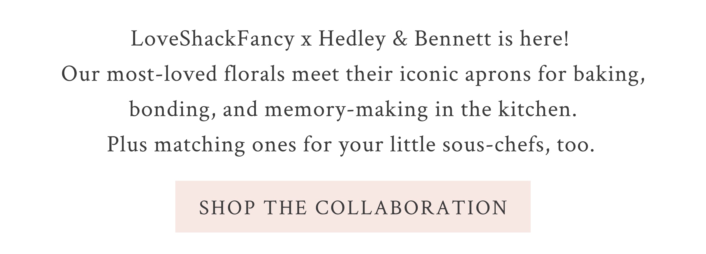 LoveShackFancy x Hedley & Bennett is here! Our most-loved florals meet their iconic aprons for baking, bonding, and memory-making in the kitchen. Plus matching ones for your little sous-chefs, too.  <SHOP THE COLLABORATION>