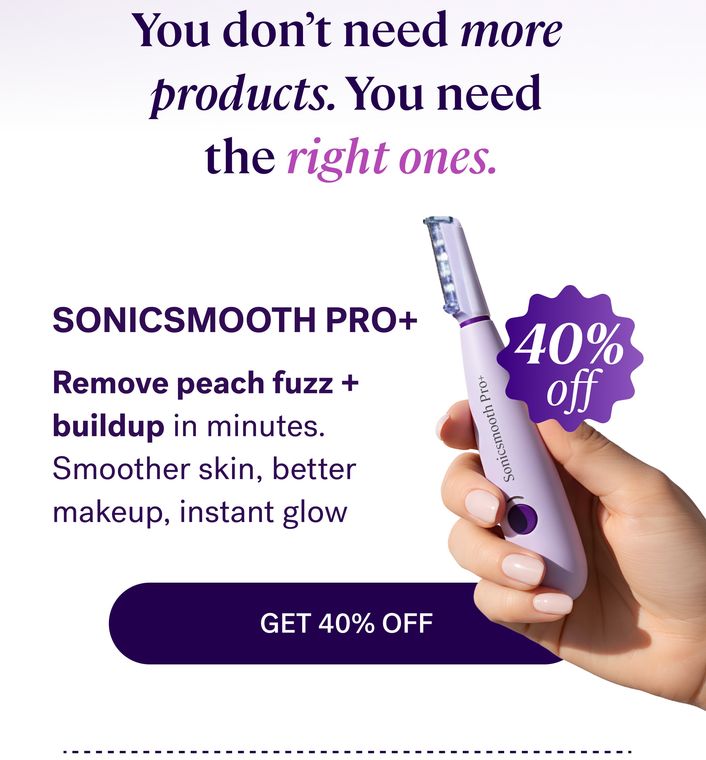 You don’t need more  products. You need  the right ones. Sonicsmooth Pro+ 40% Remove peach fuzz + buildup in minutes. Smoother skin, better makeup, instant glow off Get 40% Off