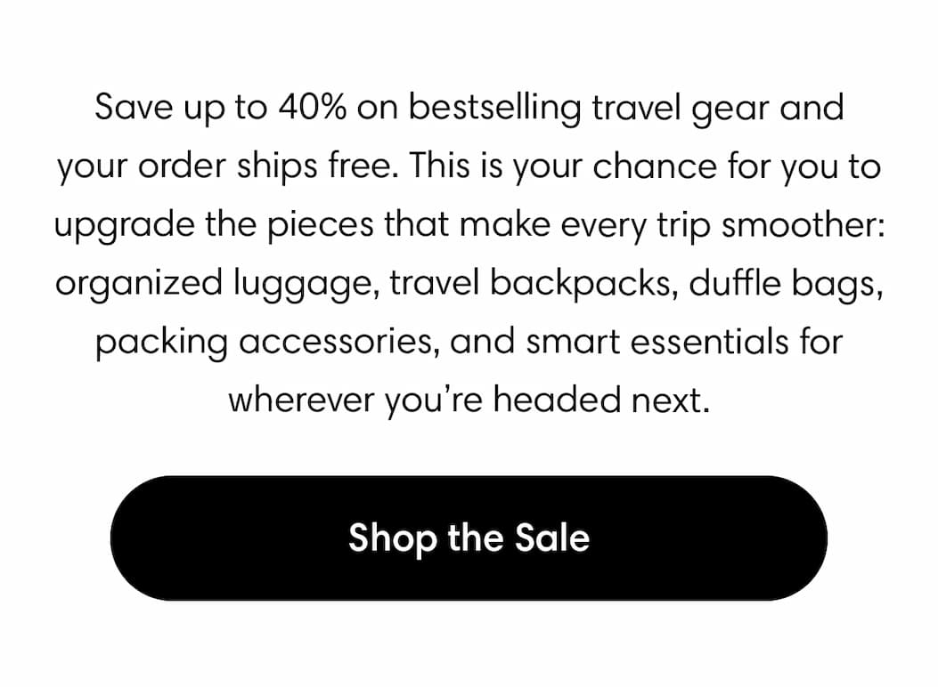 Save up to 40% on bestselling travel gear and your order ships free. This is your chance to upgrade the pieces that make every trip smoother: organized luggage, travel backpacks, duffle bags, packing accessories, and smart essentials for wherever you’re headed next. Shop the sale.
