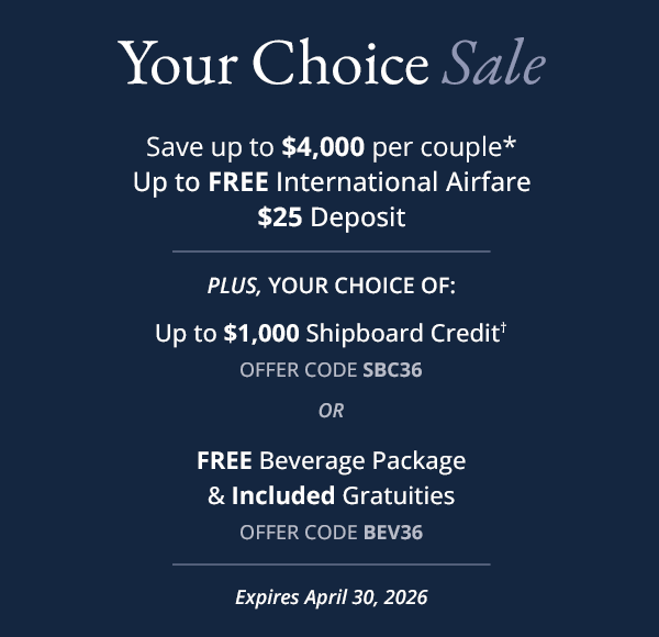 YOUR CHOICE SALE: Save up to $4,000 per couple*. Up to FREE International Airfare. $25 Deposit. Plus, your choice of: Up to $1,000 Shipboard Credit†, offer code SBC36. Or, FREE Beverage Package & Included Gratuities, offer code BEV36. Expires April 30, 2026.