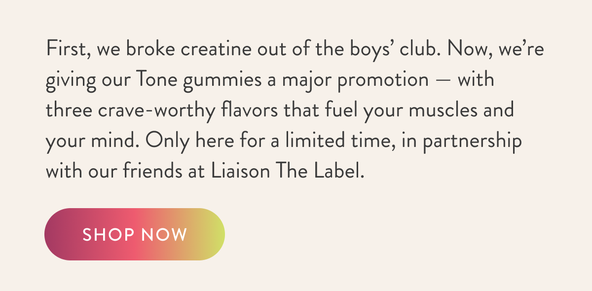 First, we broke creatine out of the boys’ club. Now, we’re giving our Tone gummies a major promotion —&nbsp;with three crave-worthy flavors that fuel your muscles and your mind. Only here for a limited time, in partnership with our friends at Liaison The Label.   SHOP NOW