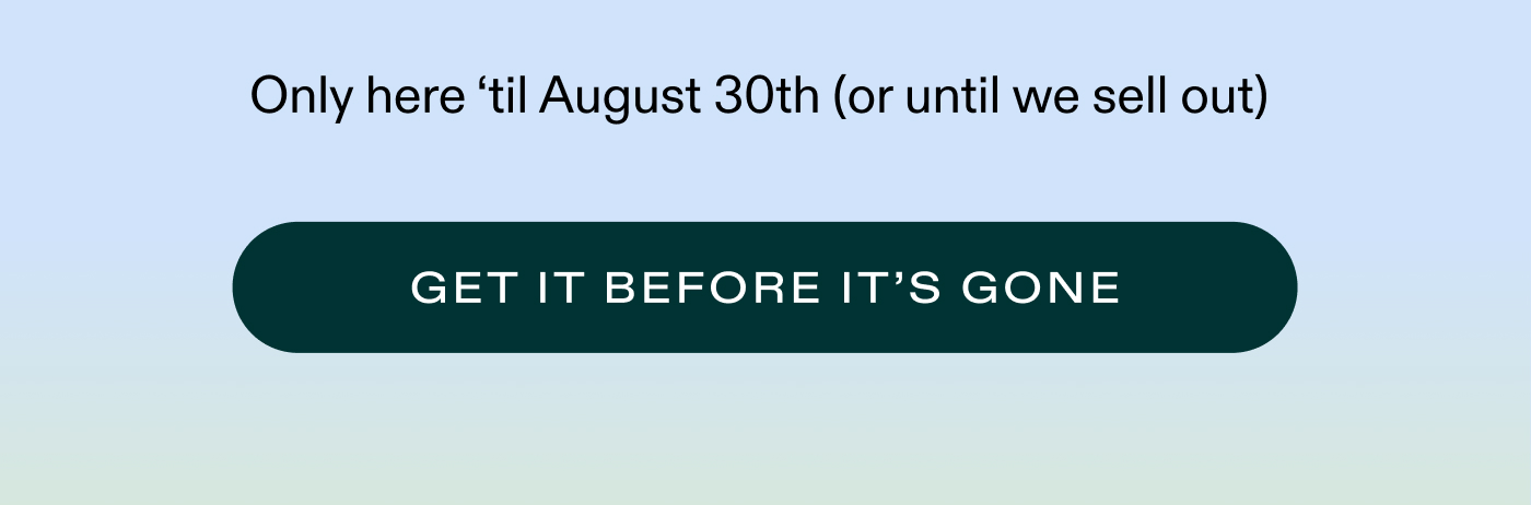 Only here ‘til August 30th (or until we sell out)   |   GET IT BEFORE IT’S GONE