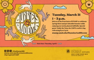 Yellow and orange Bunnies & Blooms promo, with illustrations of bunnies, flowers and clouds: Tuesday, March 31, 1-3 p.m. Join us on the front lawn of STAMP to celebrate spring! Meet and pet adorable bunnies while enjoying our newly planted daffodils. Special guest Teddy the Terp, the UMPD comfort dog, will swing by at 2 p.m. stamp.umd.edu/BunniesAndBlooms. Rain date: Thursday, April 2