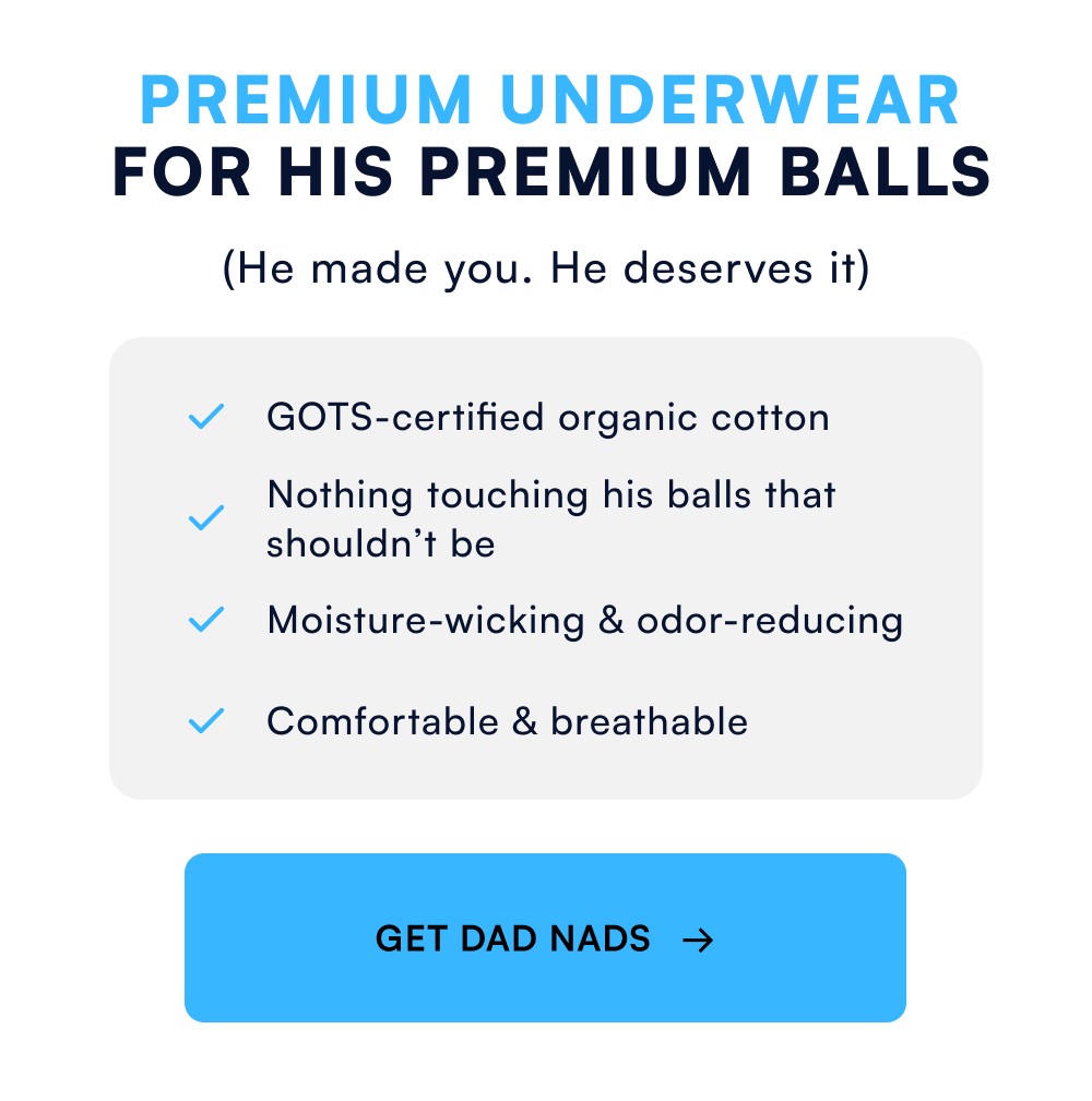 Premium Underwear for His Premium Balls (He made you. He deserves it) GOTS-certified organic cotton Nothing touching his balls that shouldn’t be Moisture-wicking & odor-reducing Comfortable & breathable GET DAD NADS →