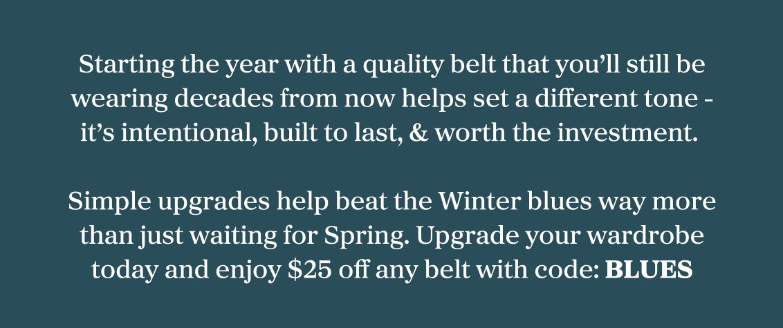 Starting the year with a quality belt that you'll still be wearing decades from now helps set a different tone it's intentional, built to last, & worth the investment. Simple upgrades help beat the Winter blues way more than just waiting for Spring. Upgrade your wardrobe today and enjoy 25% off any belt with code: BLUES