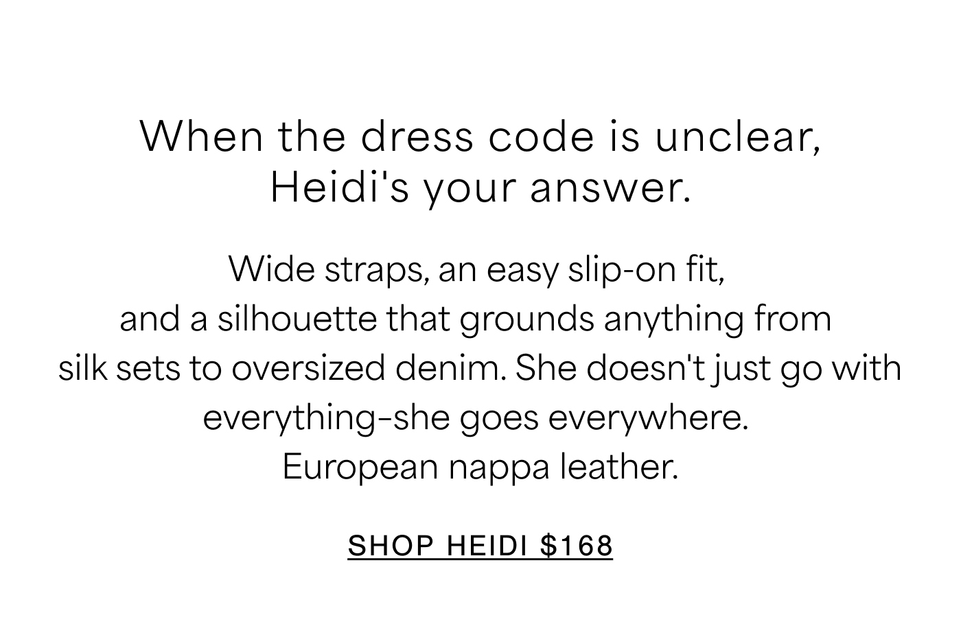 When the dress code is unclear, Heidi's your answer. Wide straps, an easy slip-on fit, and a silhouette that grounds anything from silk sets to oversized denim. She doesn't just go with everything—she goes everywhere. European nappa leather. SHOP HEIDI $168