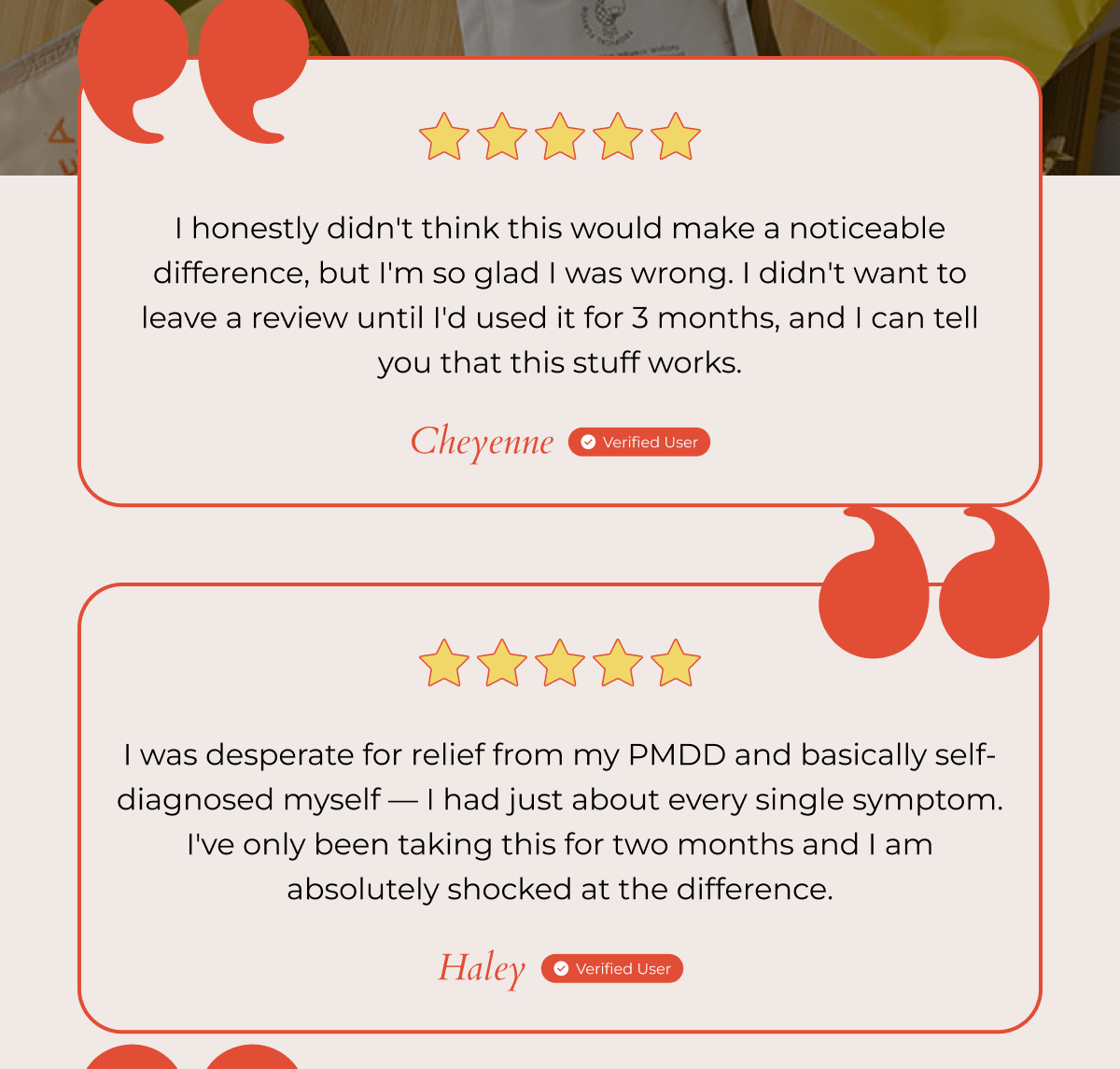 I honestly didn't think this would make a noticeable difference, but I'm so glad I was wrong. I didn't want to leave a review until I'd used it for 3 months, and I can tell you that this stuff works. - Cheyenne Verified User | I was desperate for relief from my PMDD and basically self-diagnosed myself — I had just about every single symptom. I've only been taking this for two months and I am absolutely shocked at the difference. - Haley Verified User 
