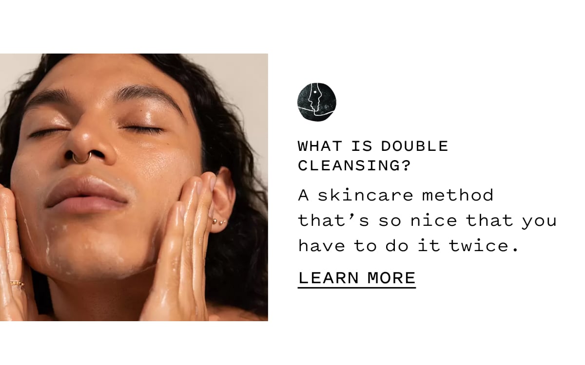 WHAT IS DOUBLE CLEANSING?  A skincare method that’s so nice that you have to do it twice.  LEARN MORE