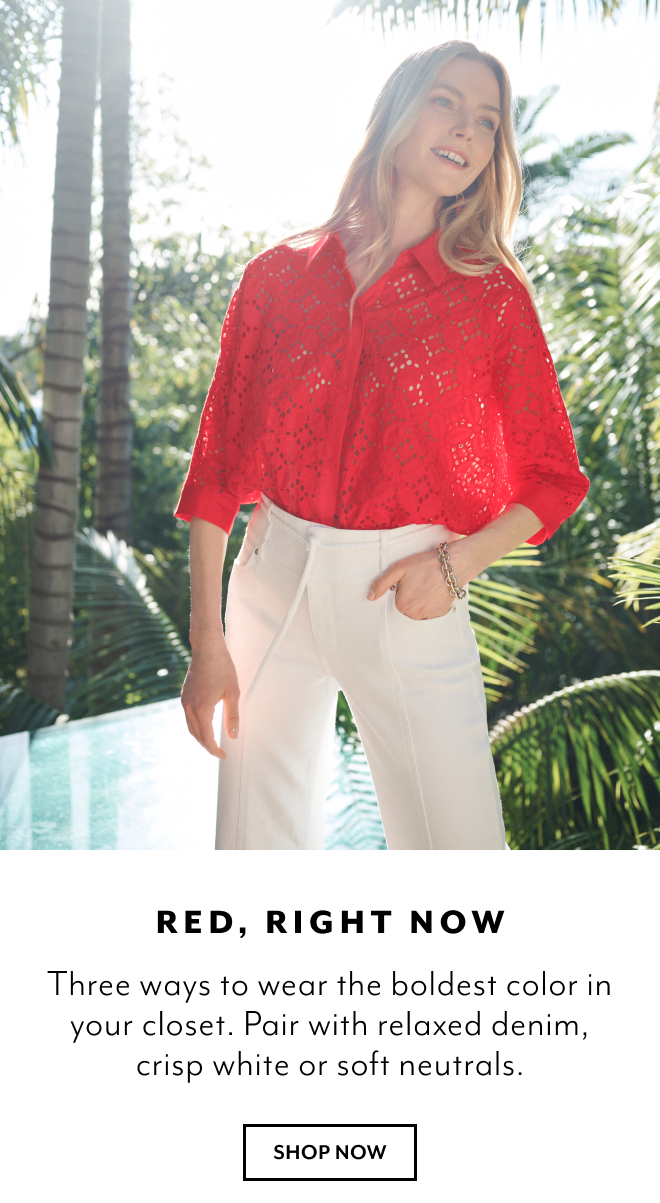RED, RIGHT NOW. THREE WAYS TO WEAR THEBOLDEST COLOR IN YOUR CLOSET. PAIR WITH RELAXED DENIM. CRISP WHITE OR SOFT NEUTRALS. SHOP NOW