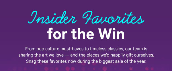 Insider Favorites for the Win: From pop culture must-haves to timeless classics, our team is sharing the art we love — and the pieces we’d happily gift ourselves. Snag these favorites now during the biggest sale of the year.