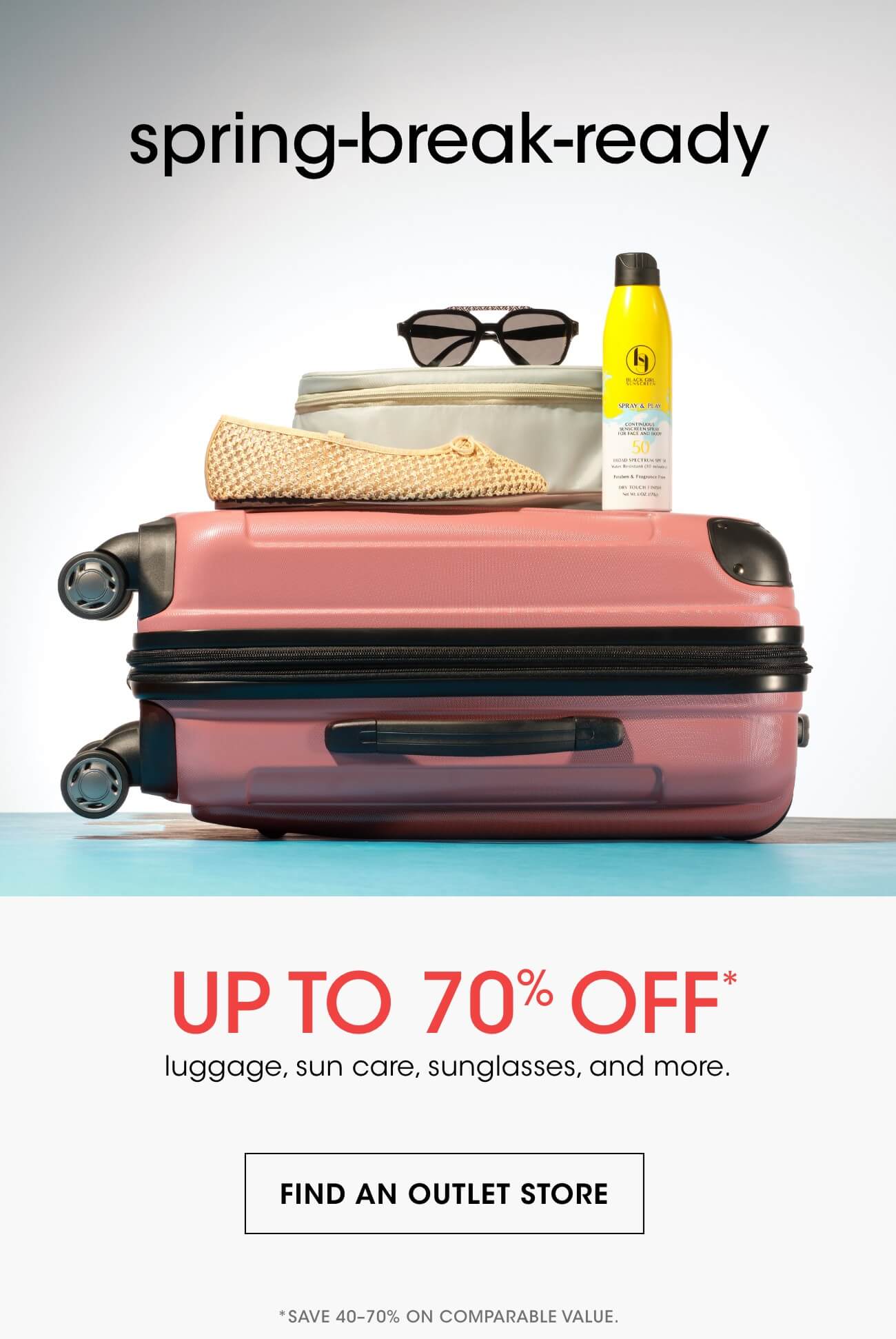 spring-break-ready | UP TO 70% OFF* | luggage, sun care, sunglasses, and more. | FIND AN OUTLET STORE | *SAVE 40-70% ON COMPARABLE VALUE.