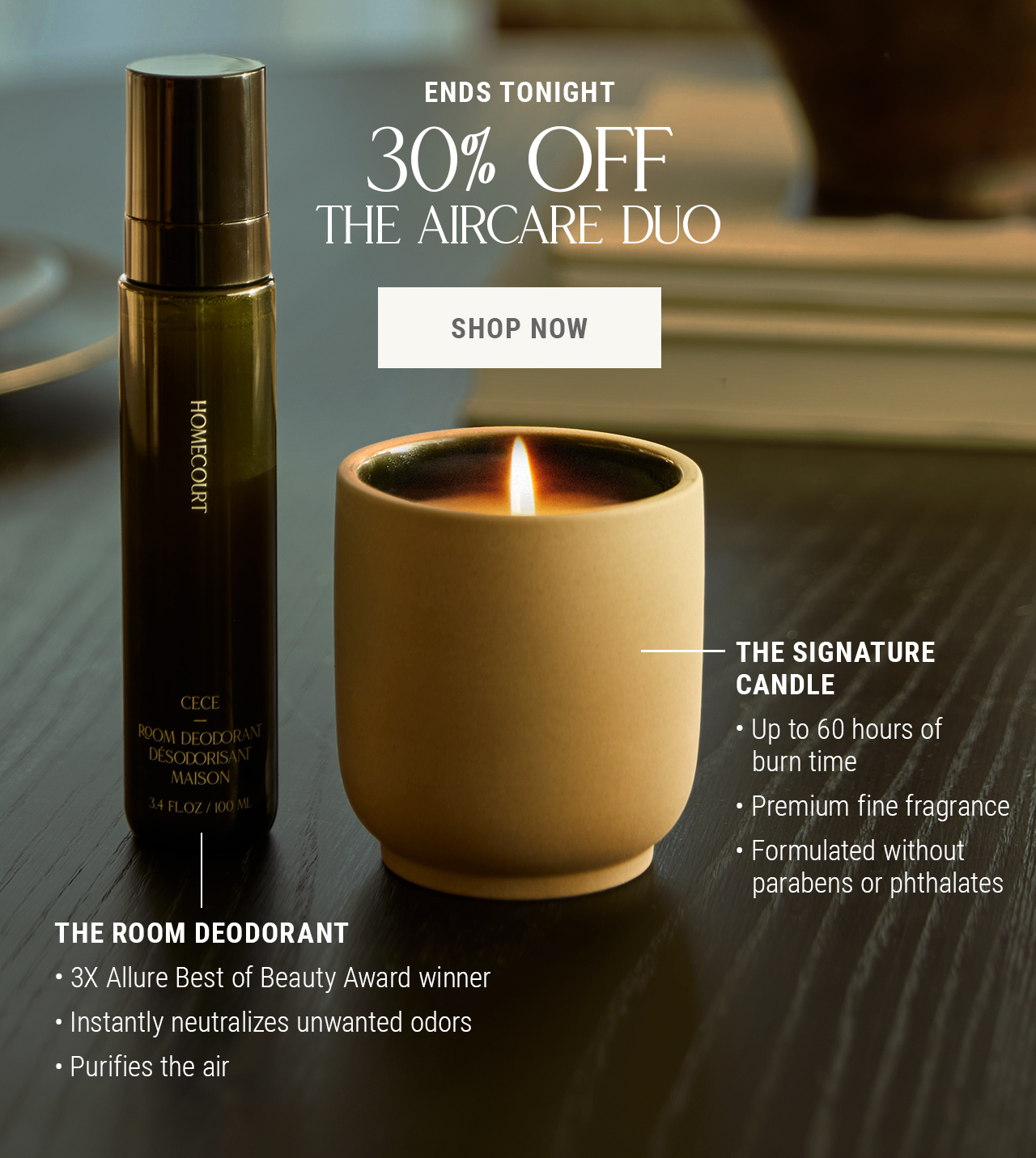 Ends Tonight — 30% OFF THE AIRCARE DUO. Shop Now. The Signature Candle. Up to 60 hours burn time, premium fine fragrance, formulated without parabens or phthalates. The Room Deodorant. 3x Allure Best of Beauty Award winner, instantly neutralizes unwanted odors, purifies the air. 