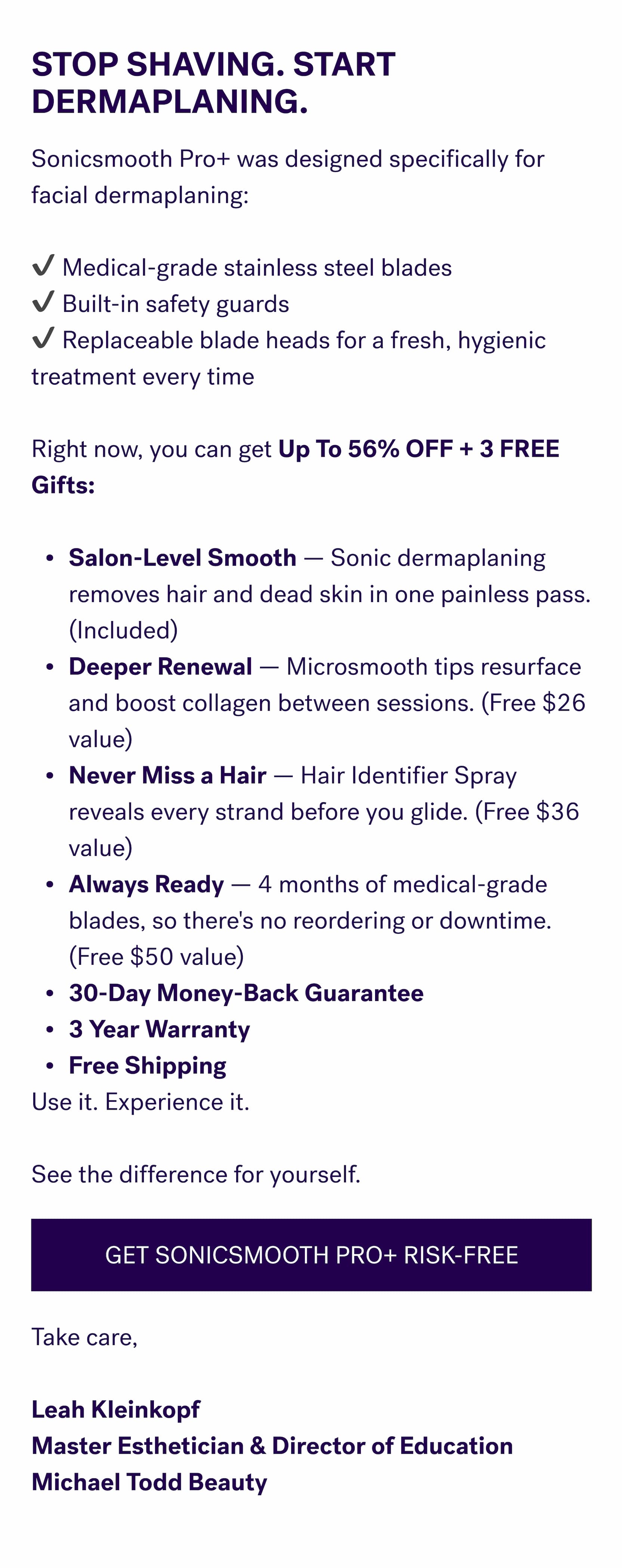 Stop Shaving. Start Dermaplaning. Sonicsmooth Pro+ was designed specifically for facial dermaplaning: &nbsp; ✔ Medical-grade stainless steel blades ✔ Built-in safety guards ✔ Replaceable blade heads for a fresh, hygienic treatment every time &nbsp; Right now, you can get&nbsp;Up To 56% OFF + 3 FREE Gifts: &nbsp; Salon-Level Smooth — Sonic dermaplaning removes hair and dead skin in one painless pass. (Included) Deeper Renewal — Microsmooth tips resurface and boost collagen between sessions. (Free $26 value) Never Miss a Hair — Hair Identifier Spray reveals every strand before you glide. (Free $36 value) Always Ready — 4 months of medical-grade blades, so there's no reordering or downtime. (Free $50 value) 30-Day Money-Back Guarantee 3 Year Warranty Free Shipping Use it. Experience it. &nbsp; See the difference for yourself. GET SONICSMOOTH PRO+ RISK-FREE Take care, &nbsp; Leah Kleinkopf Master Esthetician & Director of Education Michael Todd Beauty