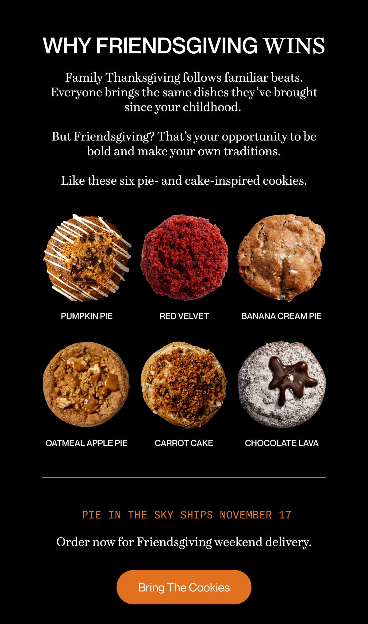 WHY FRIENDSGIVING WINS | Family Thanksgiving follows familiar beats. Everyone brings the same dishes they’ve brought since your childhood.   But Friendsgiving? That’s your opportunity to be bold and make your own traditions.  Like these six pie- and cake-inspired cookies. | Pie in the Sky ships November 17 | Order now for Friendsgiving weekend delivery. | Bring The Cookies