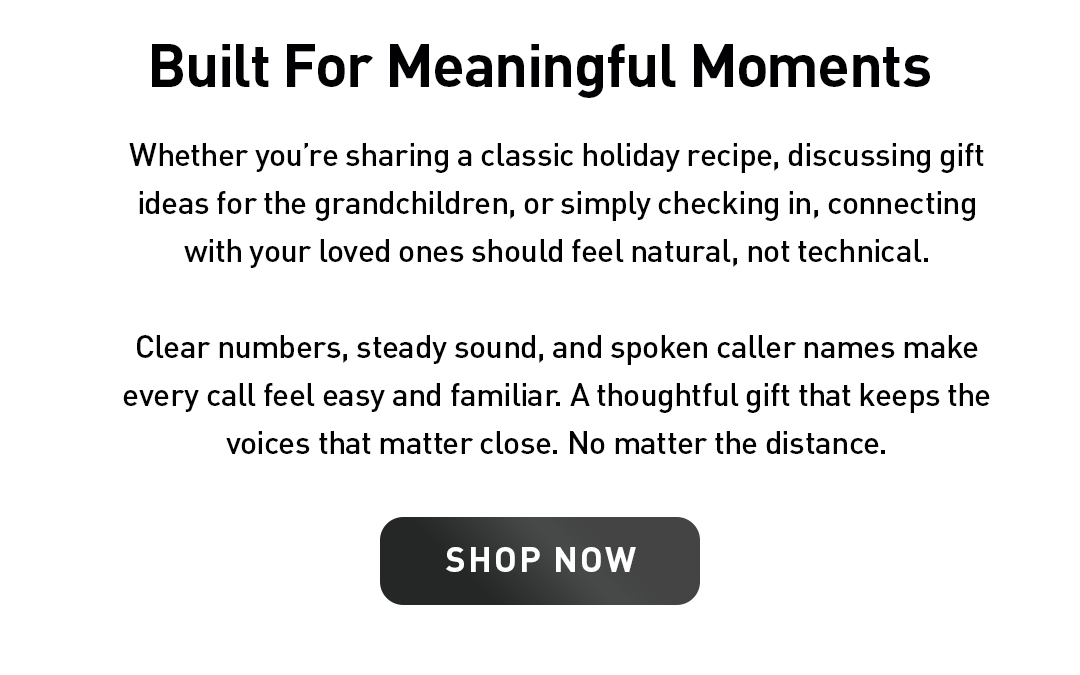 Built For Meaningful Moments. Whether you’re sharing a classic holiday recipe, discussing gift ideas for the grandchildren, or simply checking in, connecting with your loved ones should feel natural, not technical.  Clear numbers, steady sound, and spoken caller names make every call feel easy and familiar. A thoughtful gift that keeps the voices that matter close. No matter the distance. Shop Now.