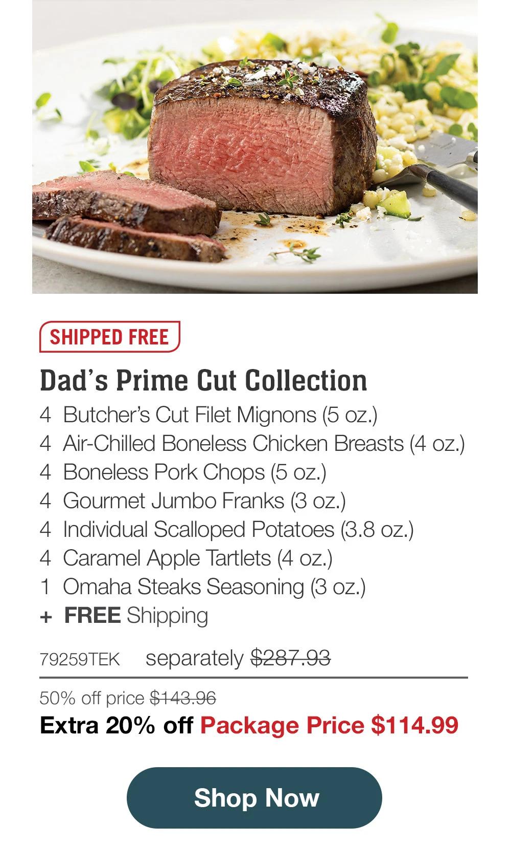 SHIPPED FREE | Dad's Prime Cut Collection - 4 Butcher's Cut Filet Mignons (5 oz.) - 4 Air-Chilled Boneless Chicken Breasts (4 oz.) - 4 Boneless Pork Chops (5 oz.) - 4 Gourmet Jumbo Franks (3 oz.) - 4 Individual Scalloped Potatoes (3.8 oz.) - 4 Caramel Apple Tartlets (4 oz.) - 1 Omaha Steaks Seasoning (3 oz.) + FREE Shipping - 79259TEK separately $287.93 | 50% off price $143.96 | Extra 20% off Package Price $114.99 || Shop Now