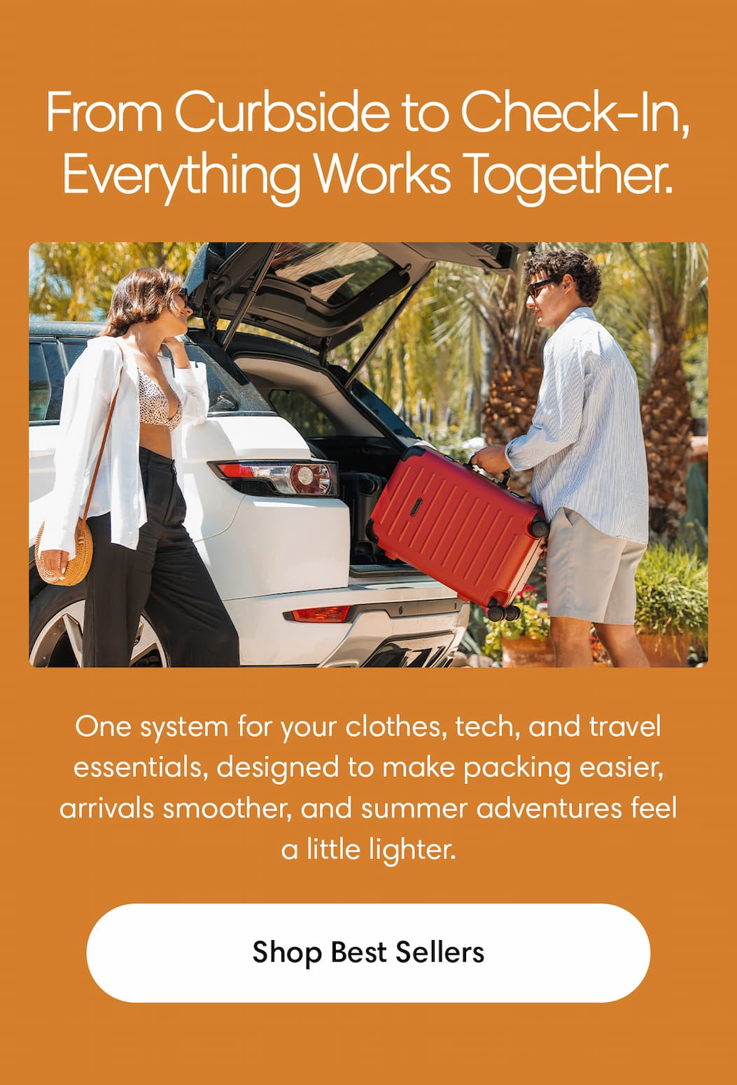 FROM CURBSIDE TO CHECK-IN, IT ALL WORKS TOGETHER: One system for your clothes, tech, and travel essentials—designed to make packing easier, arrivals smoother, and summer adventures feel a little lighter. Shop Best Sellers