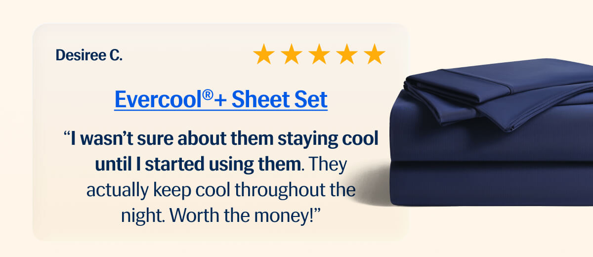 Evercool® + Sheet Set ⭐️⭐️⭐️⭐️⭐️"I wasn't sure about them staying cool until I started using them. | They actually keep cool throughout the night. | Worth the money!" – Desiree C. 