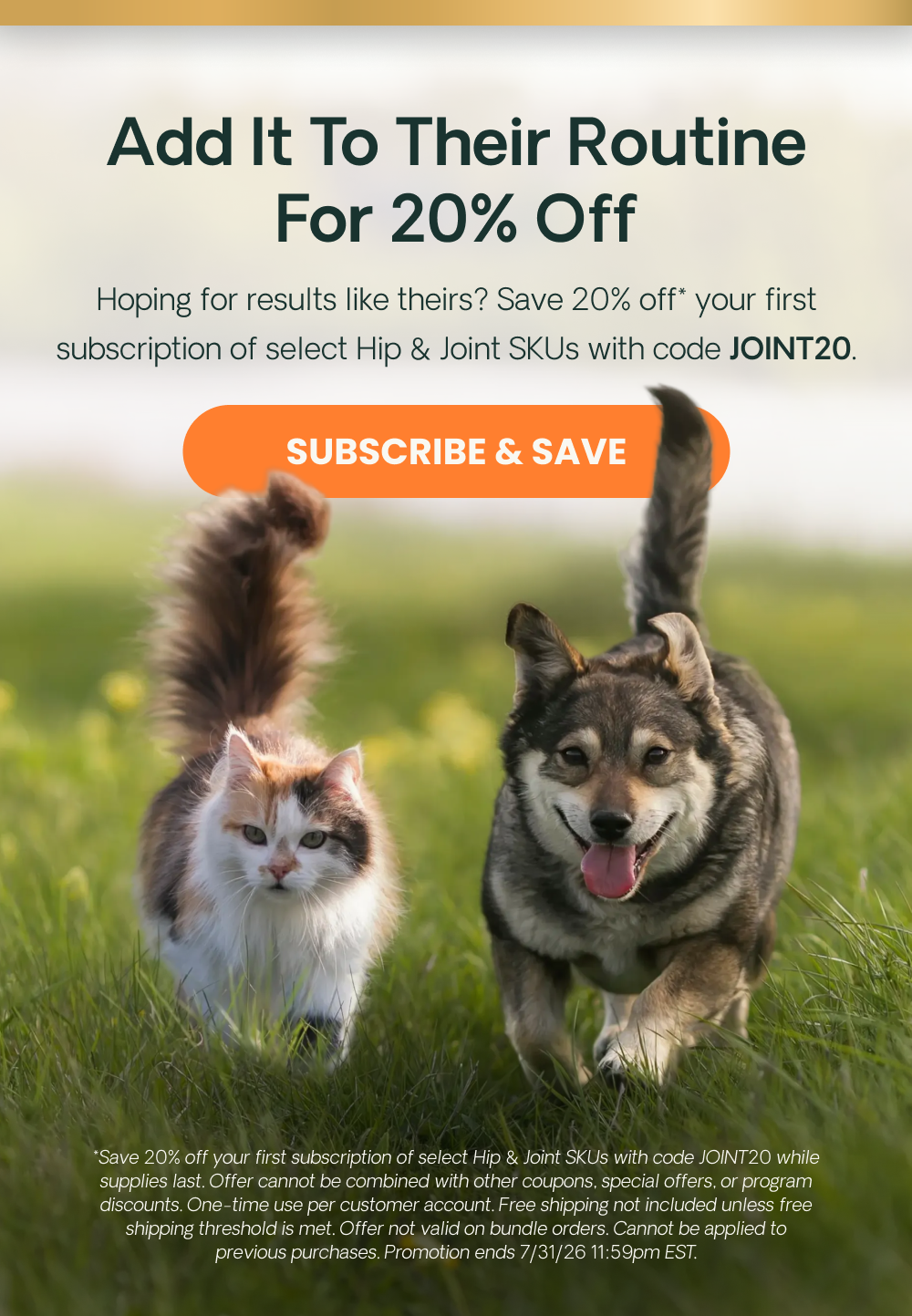 Add It To Their Routine For 20% Off Hoping for results like theirs? Save 20% off* your first subscription of select Hip & Joint SKUs with code JOINT20.  *Save 20% off your first subscription of select Hip & Joint SKUs with code JOINT20 while supplies last. Offer cannot be combined with other coupons, special offers, or program discounts. One-time use per customer account. Free shipping not included unless free shipping threshold is met. Offer not valid on bundle orders. Cannot be applied to previous purchases. Promotion ends 7/31/26 11:59pm EST.
