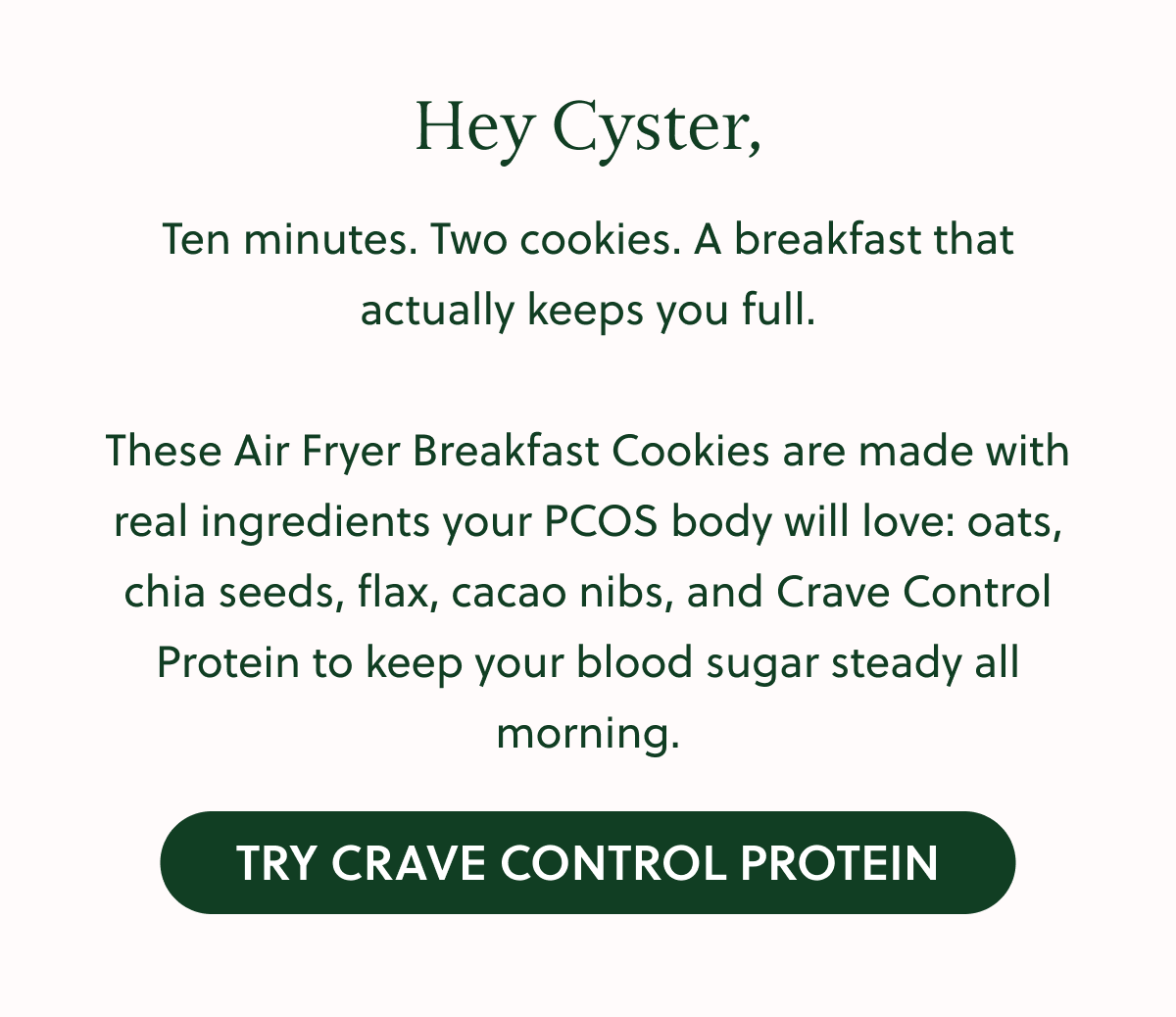 Hey Cyster, Ten minutes. Two cookies. A breakfast that actually keeps you full. These Air Fryer Breakfast Cookies are made with real ingredients your PCOS body will love: oats, chia seeds, flax, cacao nibs, and Crave Control Protein to keep your blood sugar steady all morning. TRY CRAVE CONTROL PROTEIN