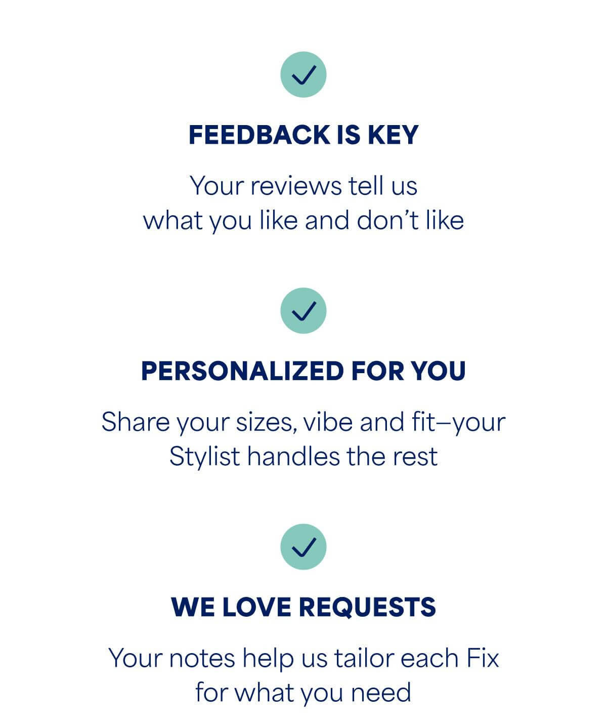 ✓&nbsp;FEEDBACK IS KEY. Your reviews tell us what you like and don&rsquo;t like. ✓&nbsp;PERSONALIZED FOR YOU. Share your sizes, vibe and fit&mdash;your Stylist handles the rest. ✓&nbsp;WE LOVE REQUESTS. Your notes help us tailor each Fix for what you need