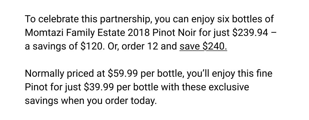 To celebrate this partnership, you can enjoy six bottles of Momtazi Family Estate 2018 Pinot Noir for just $239.94 - a savings of $120. Or, order 12 and save $240. Normally priced at $59.99 per bottle, you'll enjoy this fine Pinot for just $39.99 per bottle with these exclusive savings when you order today.
