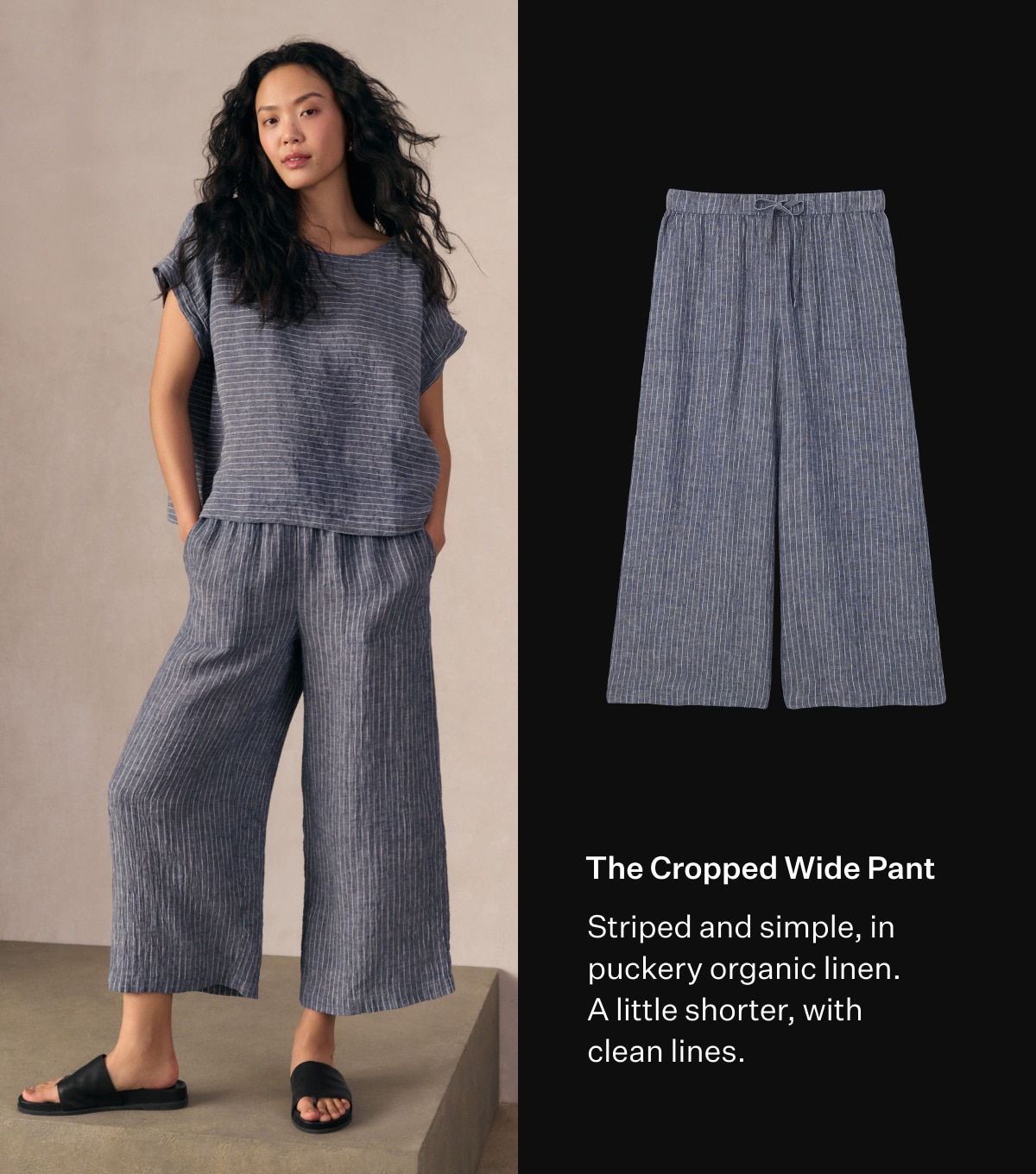 The Cropped Wide Pant. Striped and simple, in puckery organic linen. A little shorter, with clean lines.