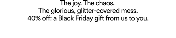 The joy. The chaos.  The glorious, glitter-covered mess. 40% off: A Black Friday gift from us to you.