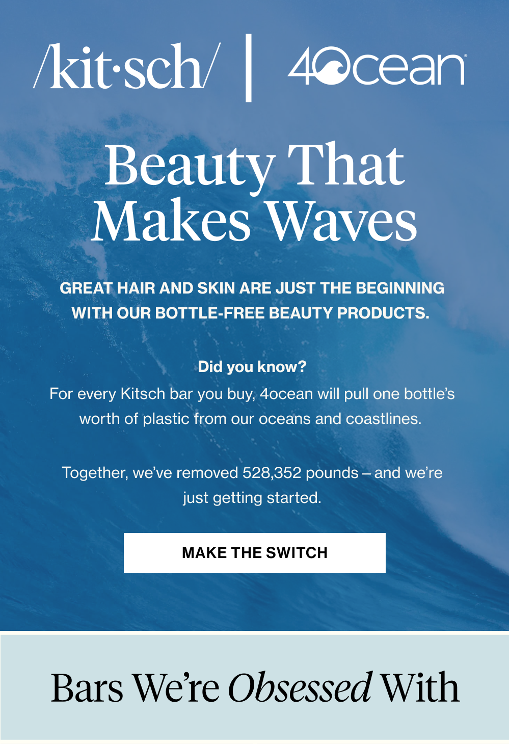 Beauty That Makes Waves. Great hair and skin are just the beginning with our bottle-free beauty products.&nbsp;  Did you know? For every Kitsch bar you buy, 4ocean will pull one bottle’s worth of plastic from our oceans and coastlines.&nbsp;  Together, we’ve removed 528,352 pounds—and we’re just getting started.