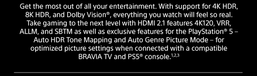 Get the most out of all your entertainment. With support for 4K HDR, 8K HDR, and Dolby Vision®, everything you watch will feel so real. Take gaming to the next level with HDMI 2.1 features 4K120, VRR, ALLM, and SBTM as well as exclusive features for the PlayStation® 5 – Auto HDR Tone Mapping and Auto Genre Picture Mode – for optimized picture settings when connected with a compatible BRAVIA TV and PS5® console.1,2,3