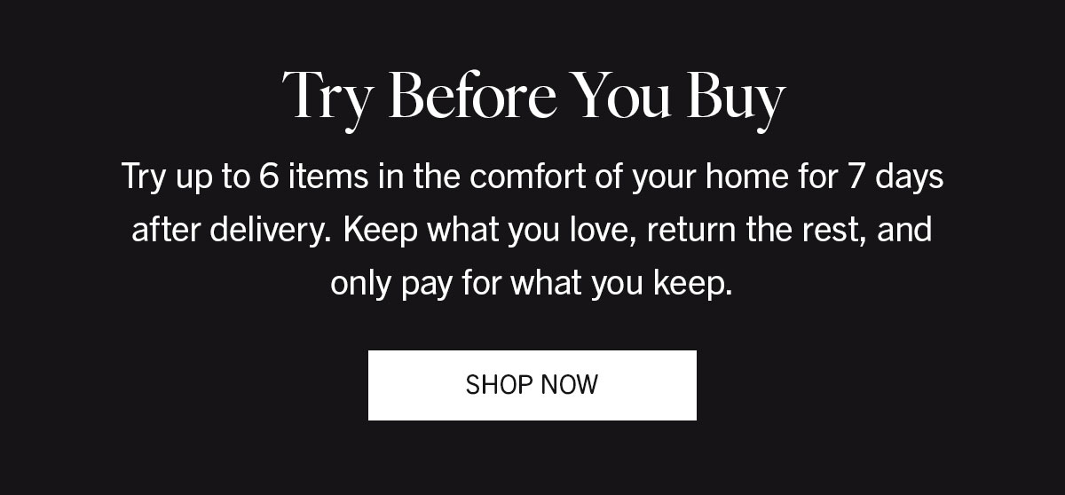 Try Before You Buy | Try up to 6 items in the comfort of your home for 7 days after delivery. Keep what you love, return the rest, and only pay for what you keep. | SHOP NOW