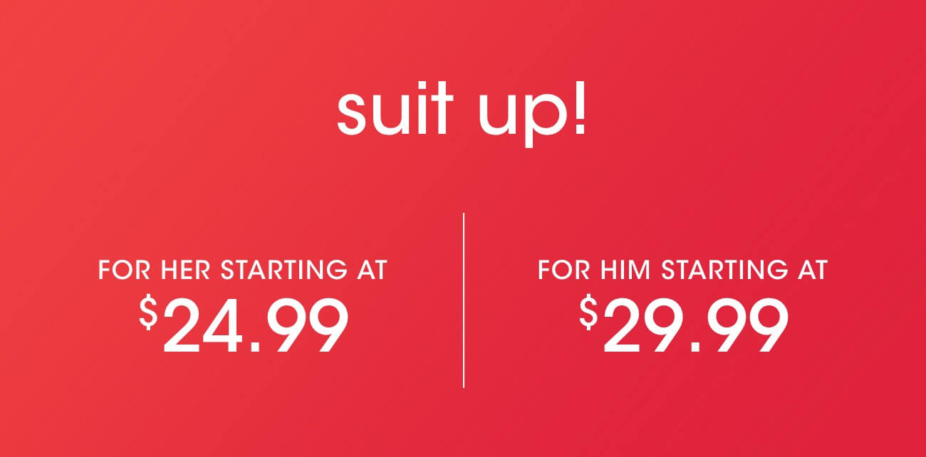 suit up! | FOR HER STARTING AT $24.99 | FOR HIM STARTING AT $29.99