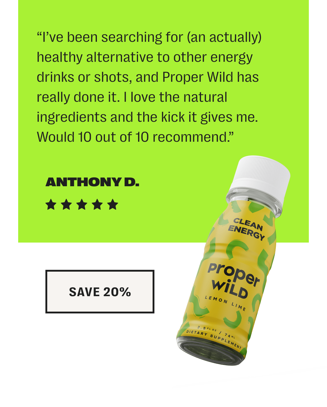 “i’ve been searching for (an actually) healthy alternative to other energy drinks or shots, and proper wild has really done it. i love the natural ingredients and the kick it gives me. would 10 out of 10 recommend.” - anthony d. // save 20%