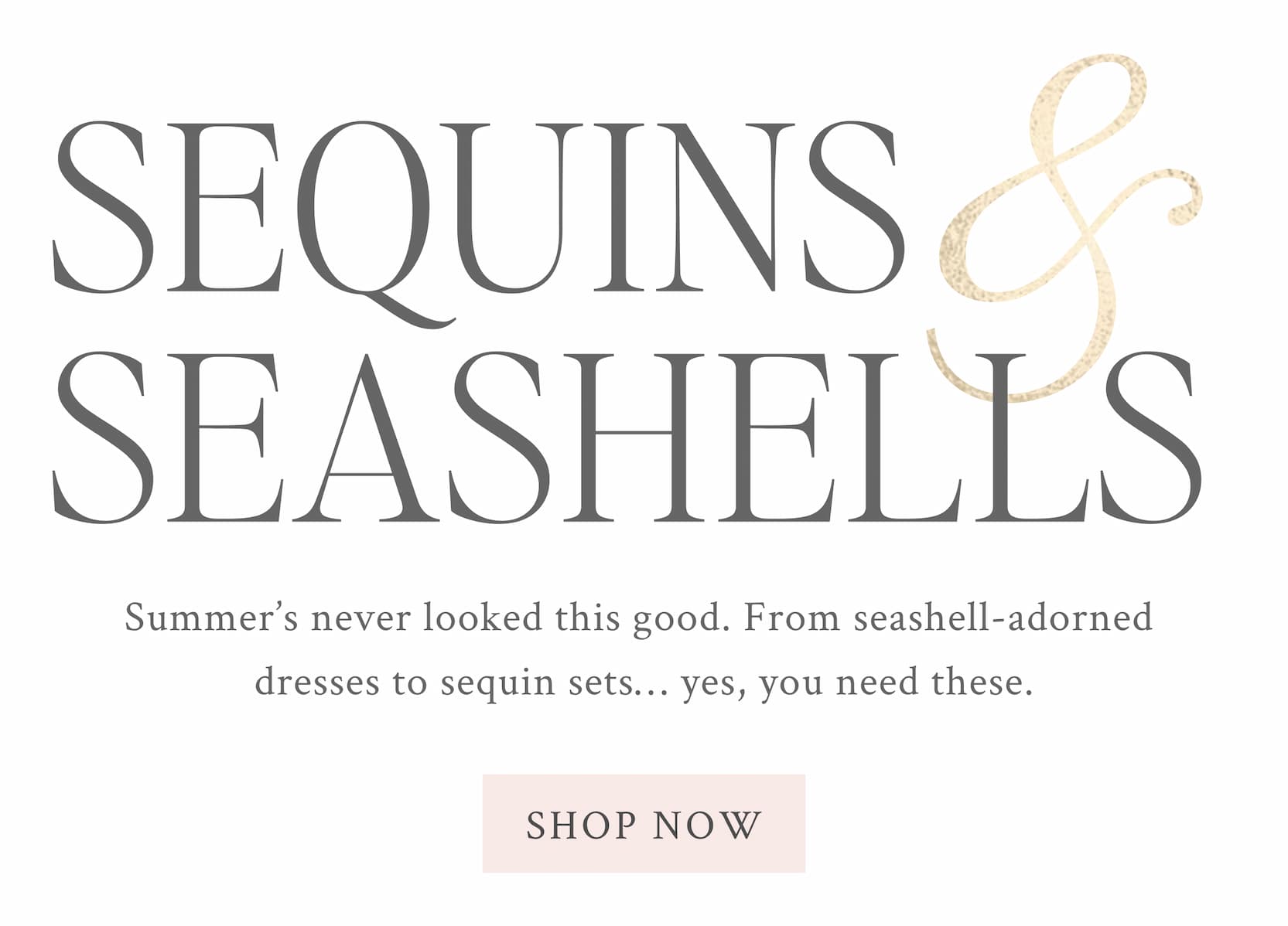 Summer’s never looked this good. From seashell-adorned dresses to sequin sets… yes, you need these. <SHOP NOW>