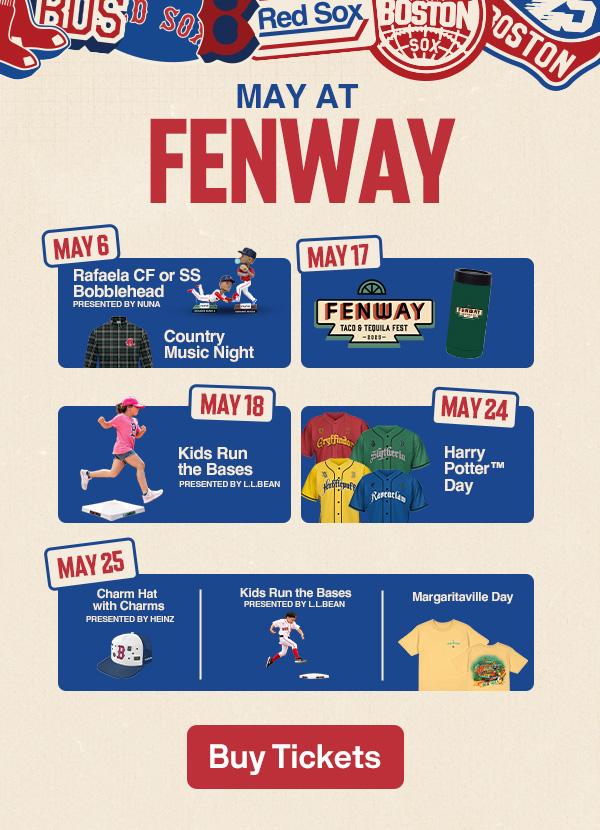 May at Fenway. May 6: Rafaela CF or SS Bobblehead presented by Nuna | Country Music Night. May 17: Taco and Tequila Fest. May 18: Kids Run the Bases presented by L.L.Bean. May 24: Harry Potter™ Day. May 25: Charm Hat with Charms presented by Heinz | Kids Run the Bases presented by L.L.Bean | Margaritaville Day. Buy Tickets.